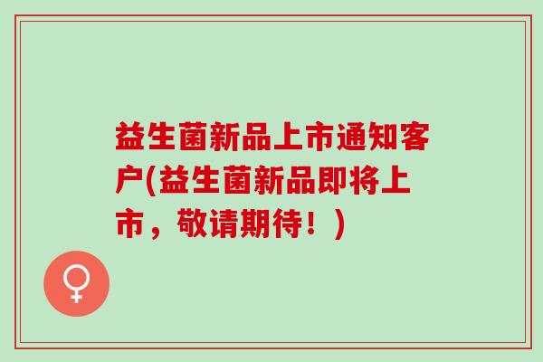 益生菌新品上市通知客户(益生菌新品即将上市，敬请期待！)