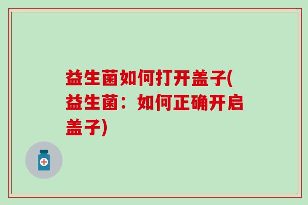益生菌如何打开盖子(益生菌:如何正确开启盖子) 益生菌如何打开盖子(益生菌:如何正确开启盖子)