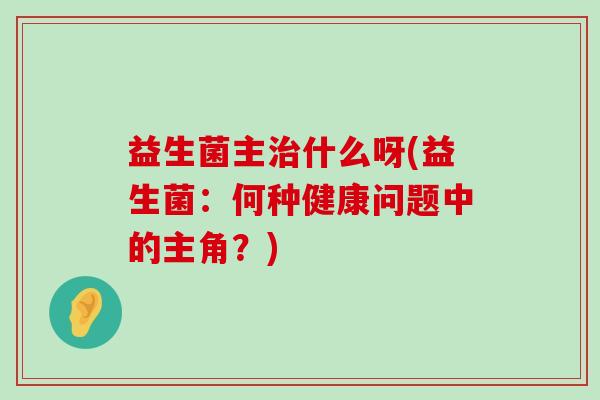 益生菌主治什么呀(益生菌：何种健康问题中的主角？)