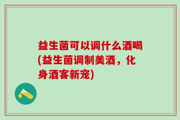 益生菌可以调什么酒喝(益生菌调制美酒,化身酒客新宠) 益生菌可以调什么酒喝(益生菌调制美酒,化身酒客新宠)