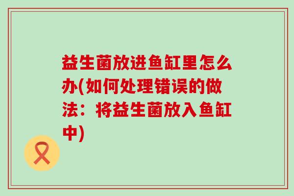 益生菌放进鱼缸里怎么办(如何处理错误的做法：将益生菌放入鱼缸中)