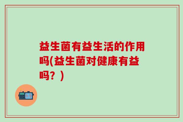 益生菌有益生活的作用吗(益生菌对健康有益吗？)