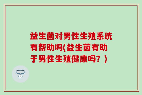 益生菌对男性生殖系统有帮助吗(益生菌有助于男性生殖健康吗？)