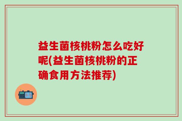 益生菌核桃粉怎么吃好呢(益生菌核桃粉的正确食用方法推荐)