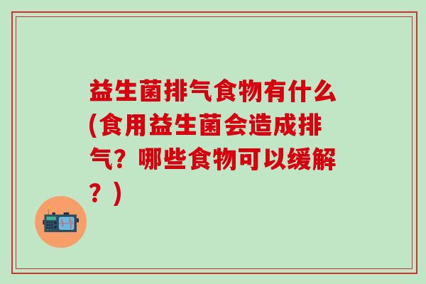 益生菌排气食物有什么(食用益生菌会造成排气?哪些食物可以缓解?) 益生菌排气食物有什么(食用益生菌会造成排气?哪些食物可以缓解?)