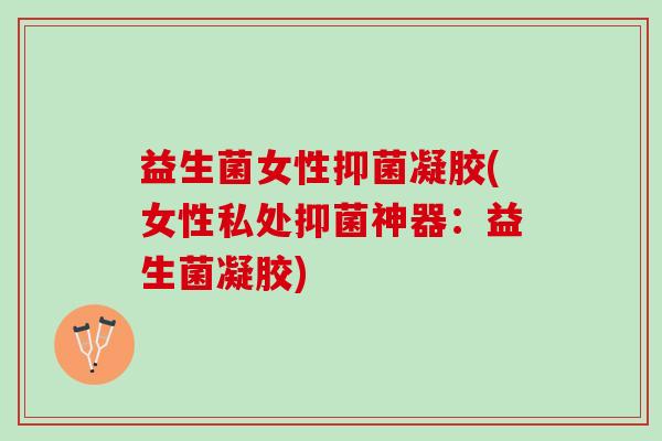 益生菌女性抑菌凝胶(女性私处抑菌神器：益生菌凝胶)