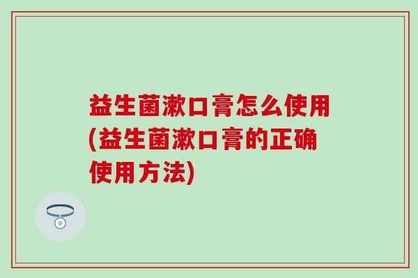 益生菌漱口膏怎么使用(益生菌漱口膏的正确使用方法)