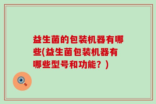 益生菌的包装机器有哪些(益生菌包装机器有哪些型号和功能？)