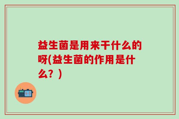 益生菌是用来干什么的呀(益生菌的作用是什么？)