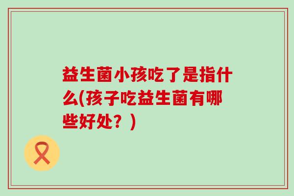 益生菌小孩吃了是指什么(孩子吃益生菌有哪些好处？)
