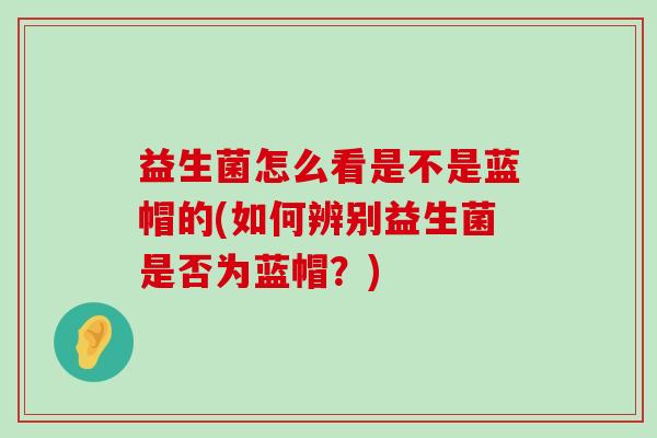 益生菌怎么看是不是蓝帽的(如何辨别益生菌是否为蓝帽？)