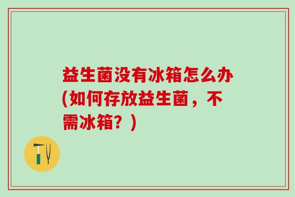 益生菌没有冰箱怎么办(如何存放益生菌,不需冰箱?) 益生菌没有冰箱怎么办(如何存放益生菌,不需冰箱?)
