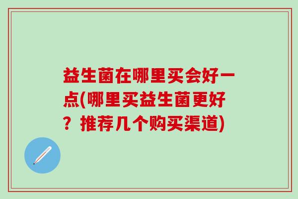 益生菌在哪里买会好一点(哪里买益生菌更好？推荐几个购买渠道)