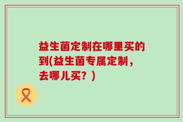 益生菌定制在哪里买的到(益生菌专属定制，去哪儿买？)