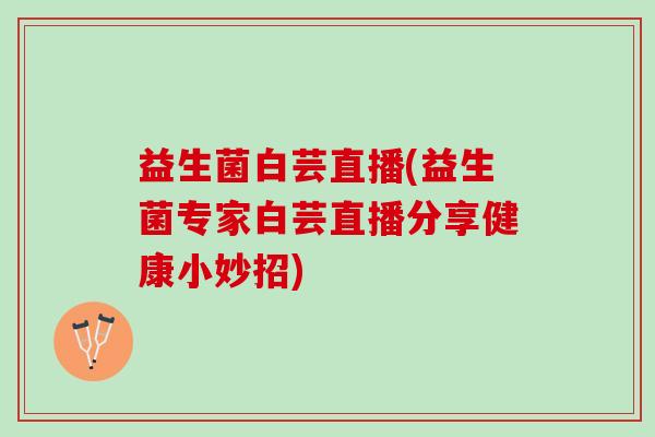 益生菌白芸直播(益生菌专家白芸直播分享健康小妙招)