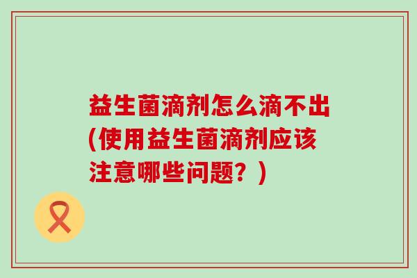 益生菌滴剂怎么滴不出(使用益生菌滴剂应该注意哪些问题？)