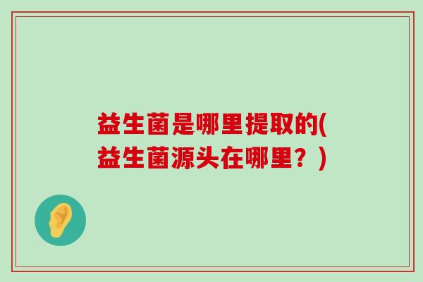 益生菌是哪里提取的(益生菌源头在哪里？)