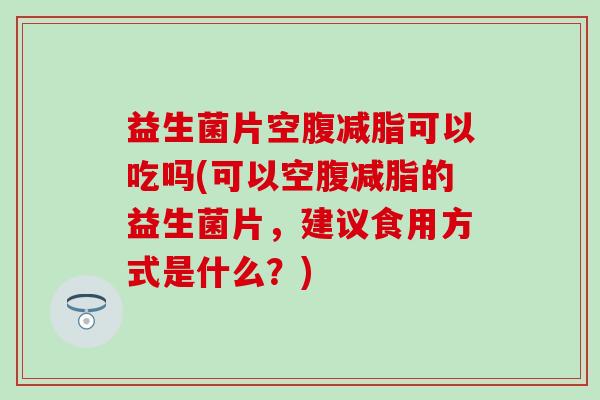 益生菌片空腹减脂可以吃吗(可以空腹减脂的益生菌片，建议食用方式是什么？)
