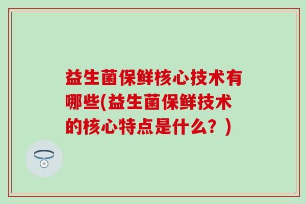益生菌保鲜核心技术有哪些(益生菌保鲜技术的核心特点是什么？)
