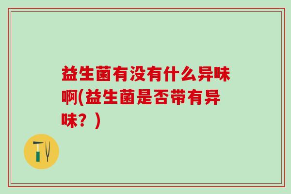 益生菌有没有什么异味啊(益生菌是否带有异味?) 益生菌有没有什么异味啊(益生菌是否带有异味?)