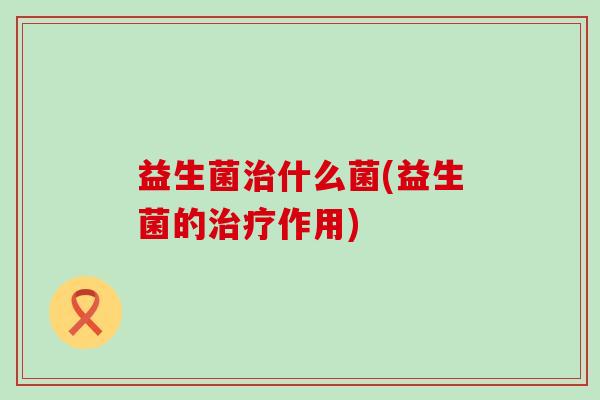 益生菌治什么菌(益生菌的治疗作用)
