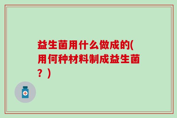 益生菌用什么做成的(用何种材料制成益生菌？)