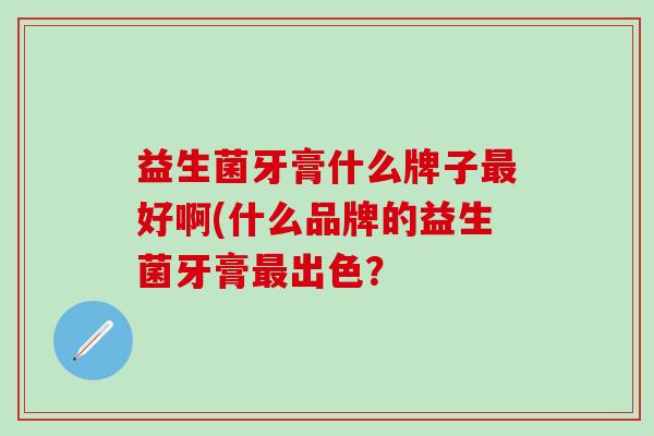 益生菌牙膏什么牌子好啊(什么品牌的益生菌牙膏出色? 益生菌牙膏什么牌子好啊(什么品牌的益生菌牙膏出色?