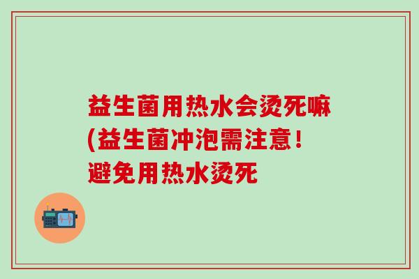 益生菌用热水会烫死嘛(益生菌冲泡需注意！避免用热水烫死