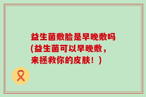 益生菌敷脸是早晚敷吗(益生菌可以早晚敷，来拯救你的皮肤！)
