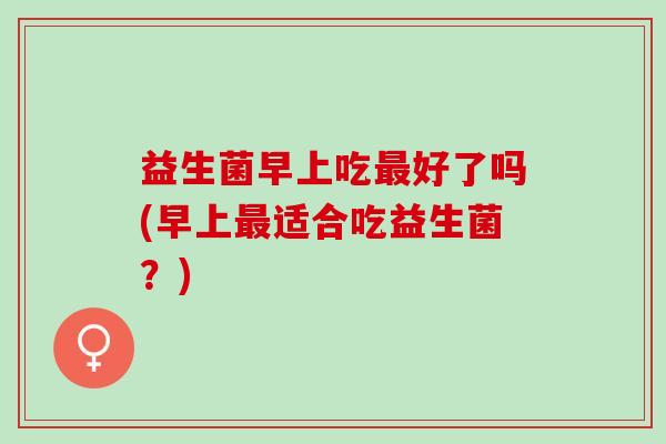 益生菌早上吃最好了吗(早上最适合吃益生菌？)