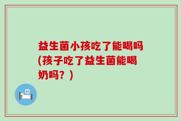 益生菌小孩吃了能喝吗(孩子吃了益生菌能喝奶吗？)