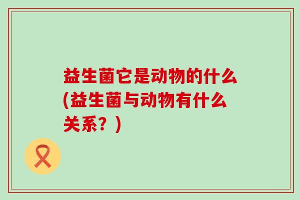 益生菌它是动物的什么(益生菌与动物有什么关系？)