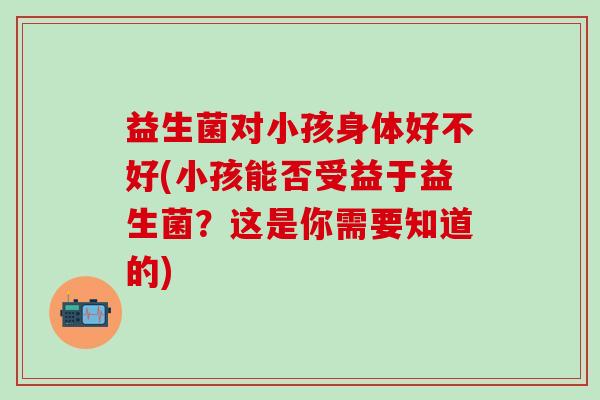 益生菌对小孩身体好不好(小孩能否受益于益生菌？这是你需要知道的)