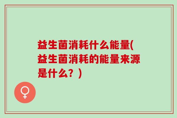 益生菌消耗什么能量(益生菌消耗的能量来源是什么？)