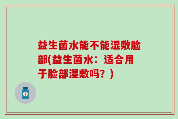 益生菌水能不能湿敷脸部(益生菌水:适合用于脸部湿敷吗?) 益生菌水能不能湿敷脸部(益生菌水:适合用于脸部湿敷吗?)
