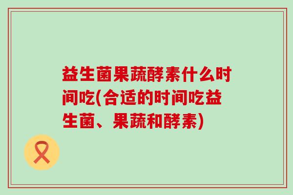 益生菌果蔬酵素什么时间吃(合适的时间吃益生菌、果蔬和酵素)