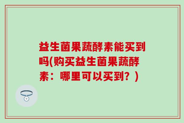 益生菌果蔬酵素能买到吗(购买益生菌果蔬酵素：哪里可以买到？)