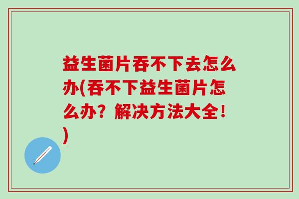益生菌片吞不下去怎么办(吞不下益生菌片怎么办？解决方法大全！)
