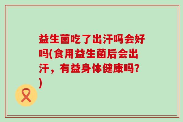 益生菌吃了出汗吗会好吗(食用益生菌后会出汗，有益身体健康吗？)