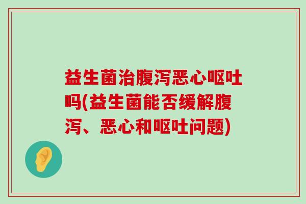 益生菌治腹泻恶心呕吐吗(益生菌能否缓解腹泻、恶心和呕吐问题)