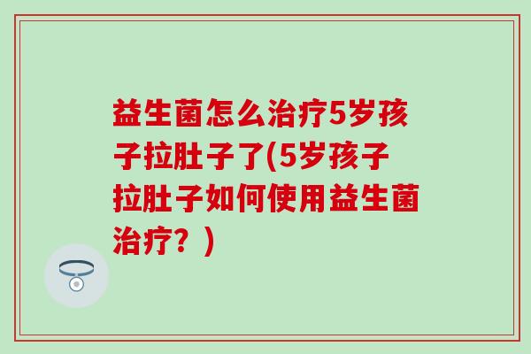 益生菌怎么5岁孩子拉肚子了(5岁孩子拉肚子如何使用益生菌?) 益生菌怎么5岁孩子拉肚子了(5岁孩子拉肚子如何使用益生菌?)