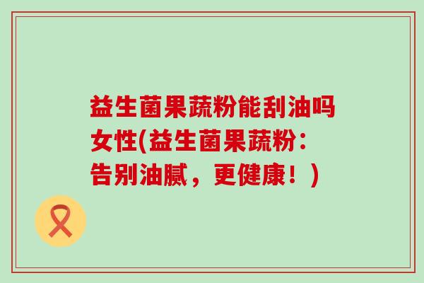 益生菌果蔬粉能刮油吗女性(益生菌果蔬粉：告别油腻，更健康！)