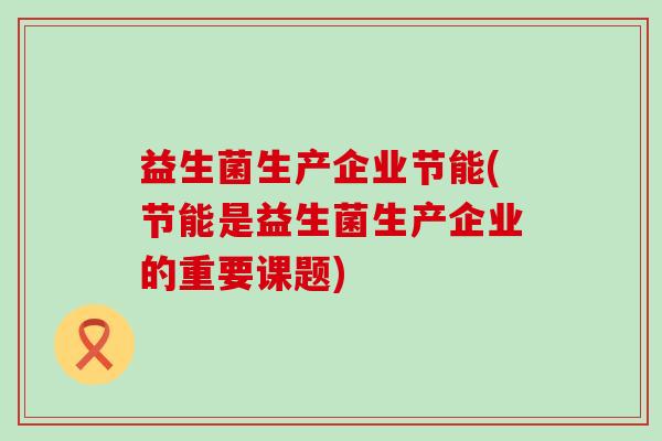 益生菌生产企业节能(节能是益生菌生产企业的重要课题)