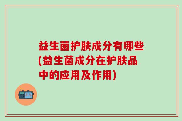 益生菌护肤成分有哪些(益生菌成分在护肤品中的应用及作用)