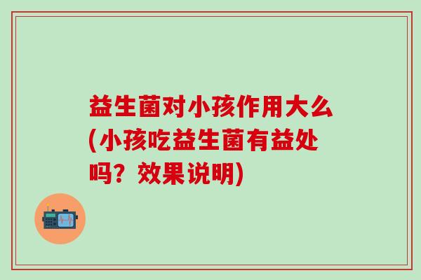 益生菌对小孩作用大么(小孩吃益生菌有益处吗？效果说明)