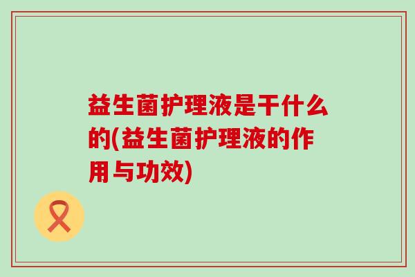 益生菌护理液是干什么的(益生菌护理液的作用与功效)