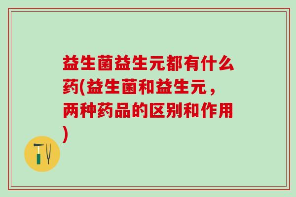 益生菌益生元都有什么药(益生菌和益生元，两种药品的区别和作用)