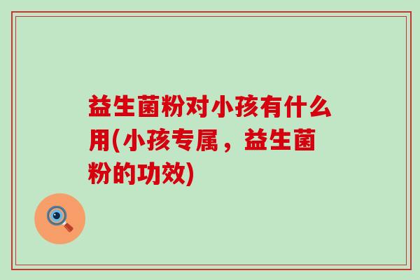 益生菌粉对小孩有什么用(小孩专属，益生菌粉的功效)
