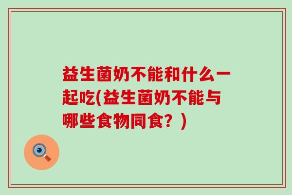益生菌奶不能和什么一起吃(益生菌奶不能与哪些食物同食？)