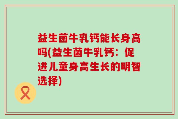 益生菌牛乳钙能长身高吗(益生菌牛乳钙：促进儿童身高生长的明智选择)
